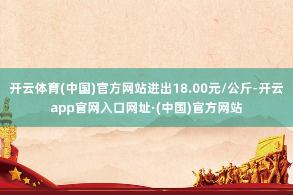 开云体育(中国)官方网站进出18.00元/公斤-开云app官网入口网址·(中国)官方网站