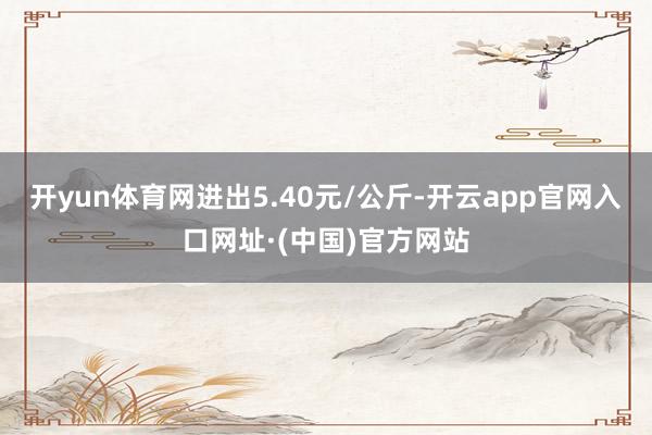 开yun体育网进出5.40元/公斤-开云app官网入口网址·(中国)官方网站