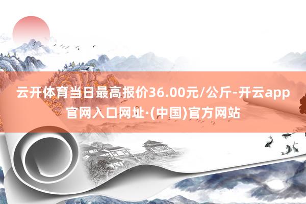 云开体育当日最高报价36.00元/公斤-开云app官网入口网址·(中国)官方网站