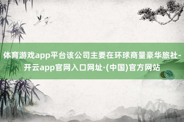 体育游戏app平台该公司主要在环球商量豪华旅社-开云app官网入口网址·(中国)官方网站