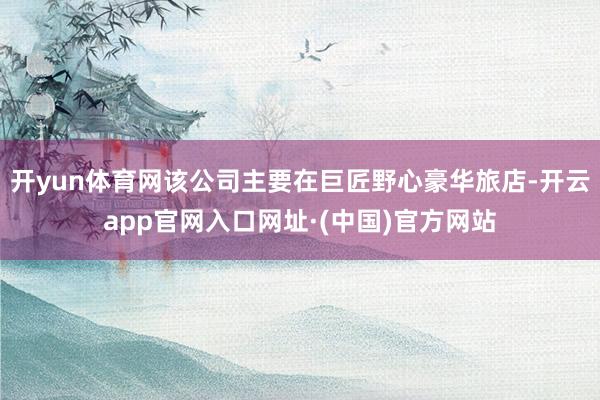 开yun体育网该公司主要在巨匠野心豪华旅店-开云app官网入口网址·(中国)官方网站