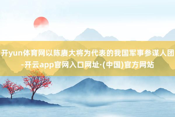 开yun体育网以陈赓大将为代表的我国军事参谋人团-开云app官网入口网址·(中国)官方网站