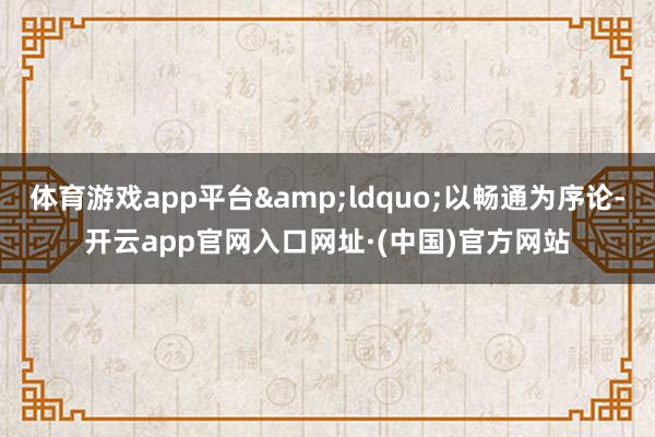 体育游戏app平台&ldquo;以畅通为序论-开云app官网入口网址·(中国)官方网站