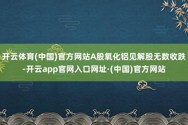 开云体育(中国)官方网站A股氧化铝见解股无数收跌-开云app官网入口网址·(中国)官方网站