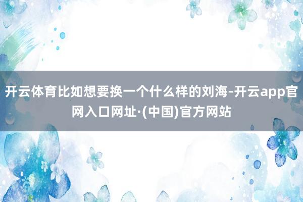 开云体育比如想要换一个什么样的刘海-开云app官网入口网址·(中国)官方网站