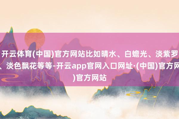 开云体育(中国)官方网站比如晴水、白蟾光、淡紫罗兰、淡色飘花等等-开云app官网入口网址·(中国)官方网站