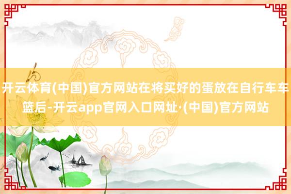 开云体育(中国)官方网站在将买好的蛋放在自行车车篮后-开云app官网入口网址·(中国)官方网站