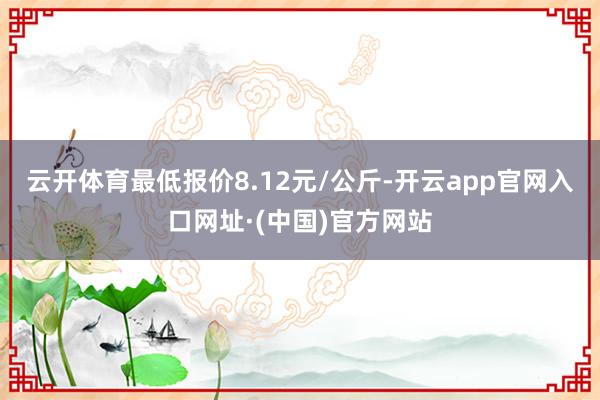 云开体育最低报价8.12元/公斤-开云app官网入口网址·(中国)官方网站