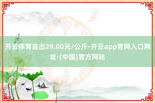 开云体育进出29.00元/公斤-开云app官网入口网址·(中国)官方网站