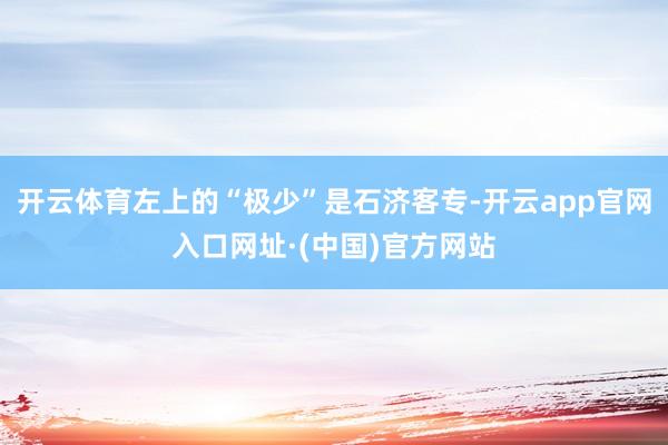 开云体育左上的“极少”是石济客专-开云app官网入口网址·(中国)官方网站