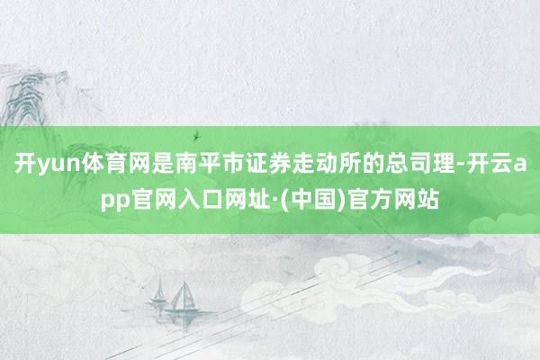 开yun体育网是南平市证券走动所的总司理-开云app官网入口网址·(中国)官方网站