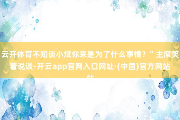 云开体育不知谈小斌你来是为了什么事情？”主席笑着说谈-开云app官网入口网址·(中国)官方网站