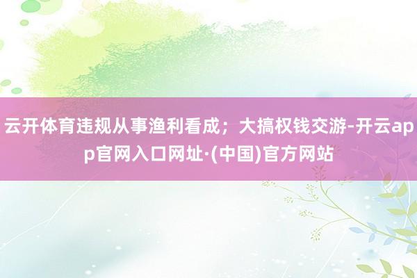 云开体育违规从事渔利看成；大搞权钱交游-开云app官网入口网址·(中国)官方网站