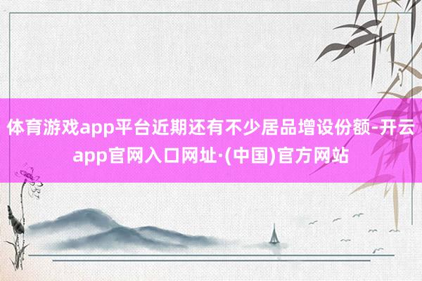 体育游戏app平台近期还有不少居品增设份额-开云app官网入口网址·(中国)官方网站