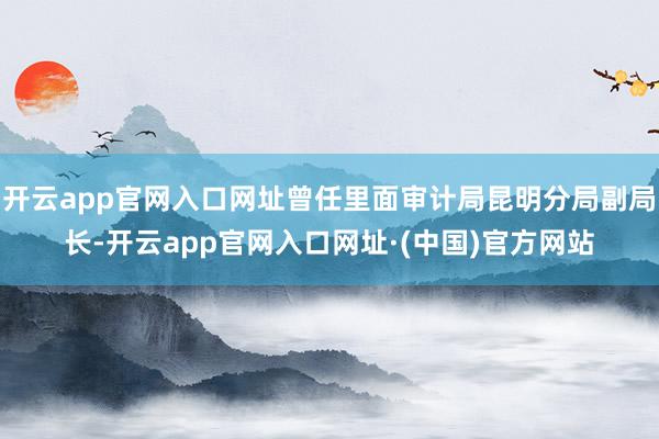 开云app官网入口网址曾任里面审计局昆明分局副局长-开云app官网入口网址·(中国)官方网站