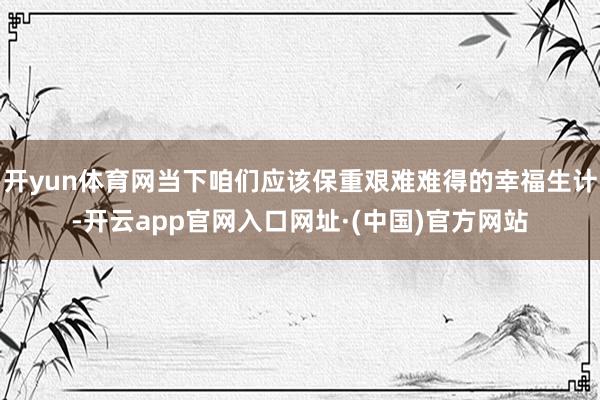 开yun体育网当下咱们应该保重艰难难得的幸福生计-开云app官网入口网址·(中国)官方网站