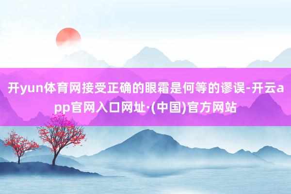 开yun体育网接受正确的眼霜是何等的谬误-开云app官网入口网址·(中国)官方网站