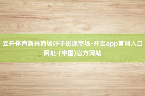 云开体育新兴商场好于贯通商场-开云app官网入口网址·(中国)官方网站