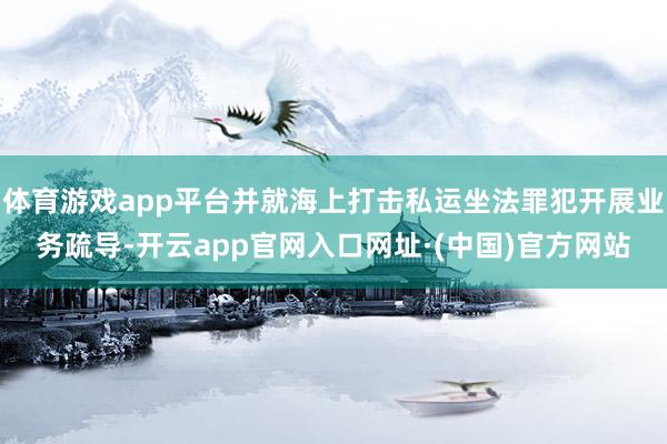 体育游戏app平台并就海上打击私运坐法罪犯开展业务疏导-开云app官网入口网址·(中国)官方网站