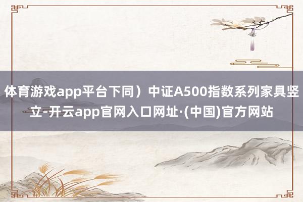 体育游戏app平台下同）中证A500指数系列家具竖立-开云app官网入口网址·(中国)官方网站