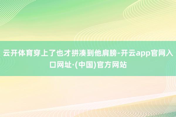 云开体育穿上了也才拼凑到他肩膀-开云app官网入口网址·(中国)官方网站