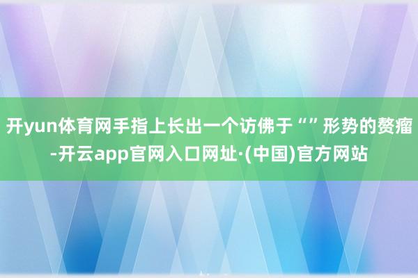 开yun体育网手指上长出一个访佛于“”形势的赘瘤-开云app官网入口网址·(中国)官方网站