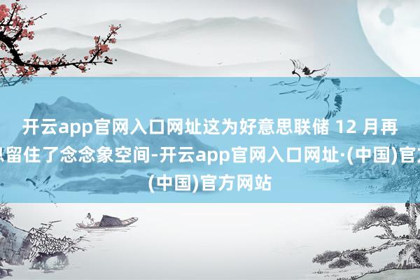 开云app官网入口网址这为好意思联储 12 月再次降息留住了念念象空间-开云app官网入口网址·(中国)官方网站