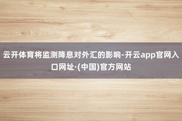 云开体育将监测降息对外汇的影响-开云app官网入口网址·(中国)官方网站