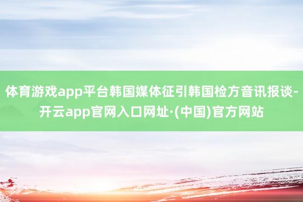 体育游戏app平台韩国媒体征引韩国检方音讯报谈-开云app官网入口网址·(中国)官方网站