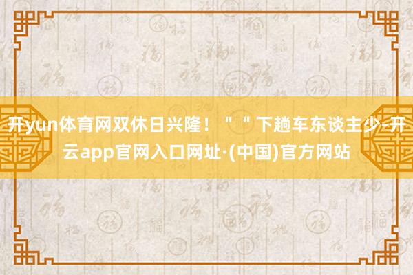 开yun体育网双休日兴隆！＂＂下趟车东谈主少-开云app官网入口网址·(中国)官方网站