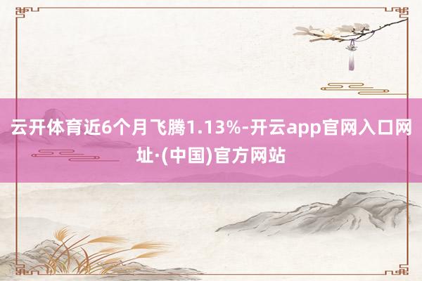 云开体育近6个月飞腾1.13%-开云app官网入口网址·(中国)官方网站