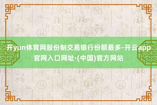 开yun体育网股份制交易银行份额最多-开云app官网入口网址·(中国)官方网站