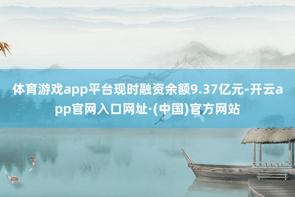 体育游戏app平台现时融资余额9.37亿元-开云app官网入口网址·(中国)官方网站