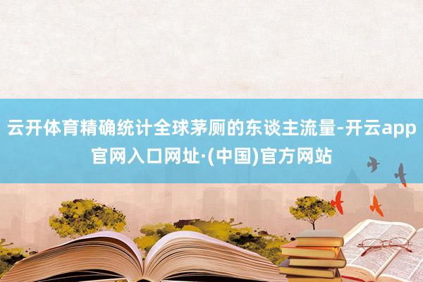 云开体育精确统计全球茅厕的东谈主流量-开云app官网入口网址·(中国)官方网站