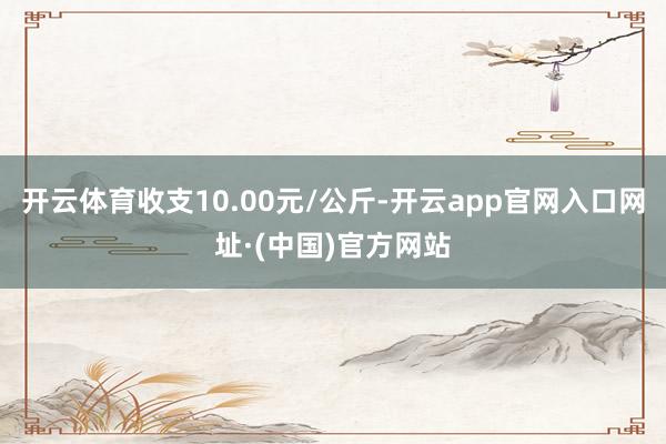 开云体育收支10.00元/公斤-开云app官网入口网址·(中国)官方网站