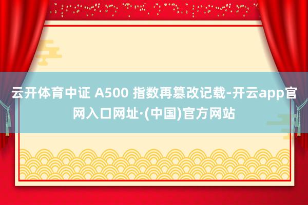 云开体育中证 A500 指数再篡改记载-开云app官网入口网址·(中国)官方网站