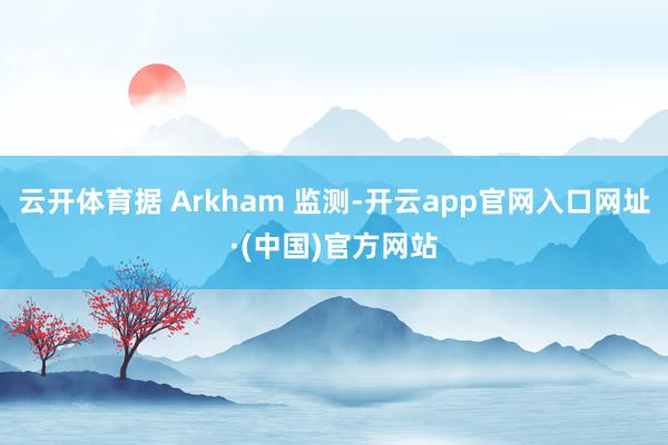 云开体育据 Arkham 监测-开云app官网入口网址·(中国)官方网站