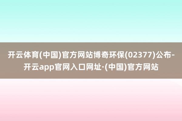 开云体育(中国)官方网站博奇环保(02377)公布-开云app官网入口网址·(中国)官方网站