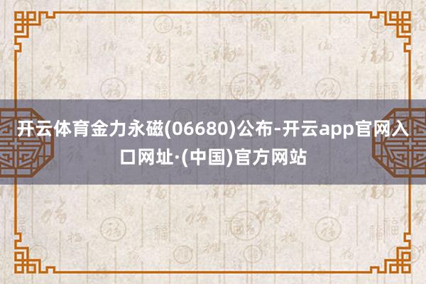 开云体育金力永磁(06680)公布-开云app官网入口网址·(中国)官方网站