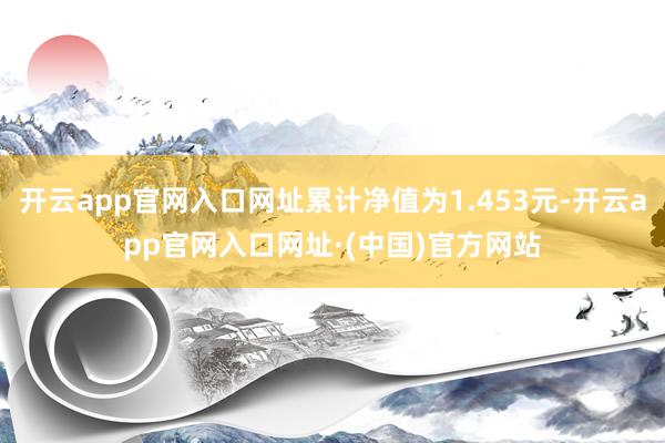 开云app官网入口网址累计净值为1.453元-开云app官网入口网址·(中国)官方网站