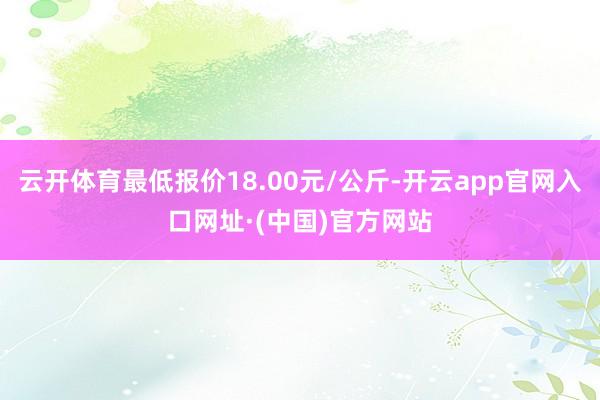 云开体育最低报价18.00元/公斤-开云app官网入口网址·(中国)官方网站