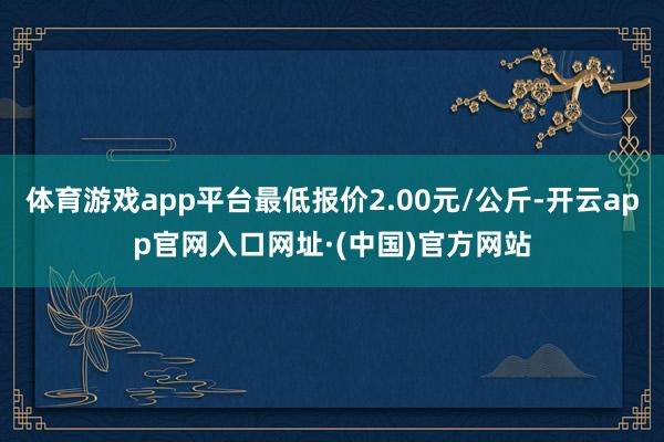 体育游戏app平台最低报价2.00元/公斤-开云app官网入口网址·(中国)官方网站