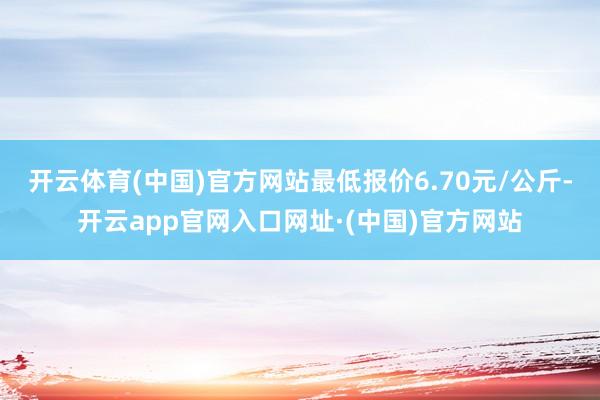 开云体育(中国)官方网站最低报价6.70元/公斤-开云app官网入口网址·(中国)官方网站