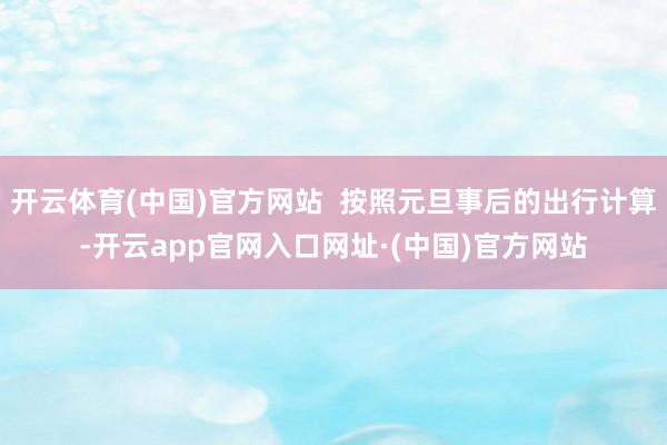 开云体育(中国)官方网站  按照元旦事后的出行计算-开云app官网入口网址·(中国)官方网站