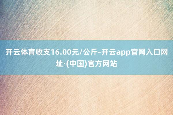 开云体育收支16.00元/公斤-开云app官网入口网址·(中国)官方网站