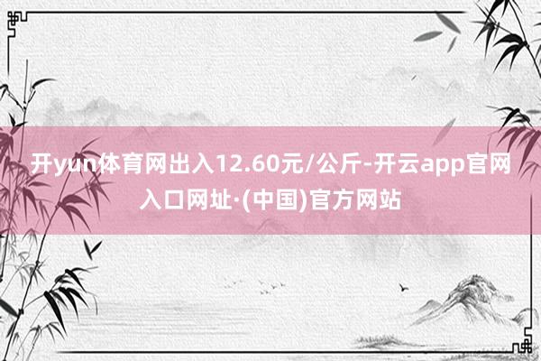 开yun体育网出入12.60元/公斤-开云app官网入口网址·(中国)官方网站