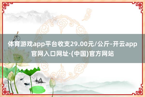 体育游戏app平台收支29.00元/公斤-开云app官网入口网址·(中国)官方网站