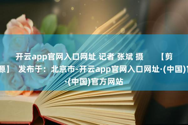 开云app官网入口网址 记者 张斌 摄      【剪辑:李太源】  发布于：北京市-开云app官网入口网址·(中国)官方网站