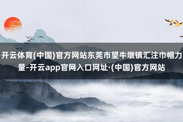 开云体育(中国)官方网站东莞市望牛墩镇汇注巾帼力量-开云app官网入口网址·(中国)官方网站