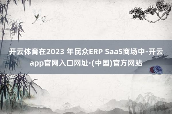 开云体育在2023 年民众ERP SaaS商场中-开云app官网入口网址·(中国)官方网站